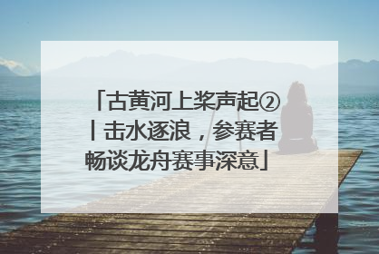 古黄河上桨声起②丨击水逐浪，参赛者畅谈龙舟赛事深意