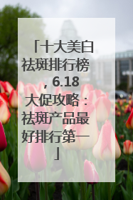 十大美白祛斑排行榜，6.18大促攻略：祛斑产品最好排行第一
