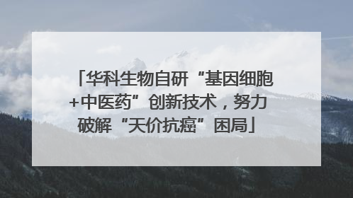 华科生物自研“基因细胞+中医药”创新技术，努力破解“天价抗癌”困局