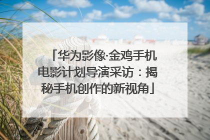 华为影像·金鸡手机电影计划导演采访：揭秘手机创作的新视角