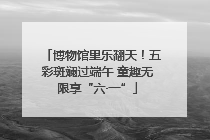 博物馆里乐翻天!五彩斑斓过端午 童趣无限享“六·一”