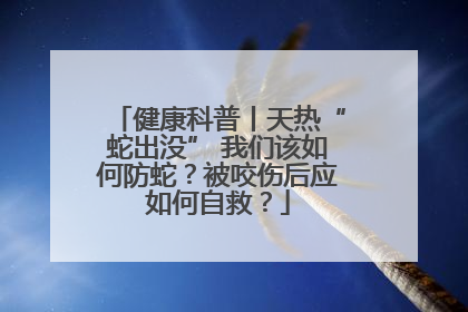 健康科普丨天热“蛇出没” 我们该如何防蛇？被咬伤后应如何自救？
