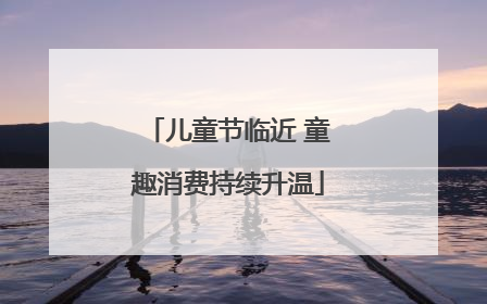 儿童节临近 童趣消费持续升温