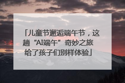 儿童节邂逅端午节，这趟“AI端午”奇妙之旅给了孩子们别样体验