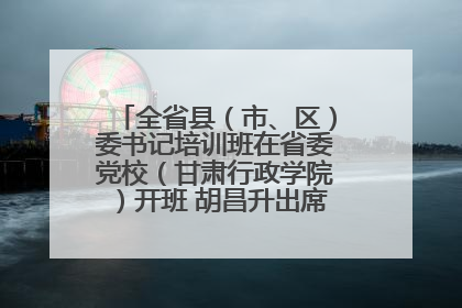 全省县（市、区）委书记培训班在省委党校（甘肃行政学院）开班 胡昌升出席开班式并讲话