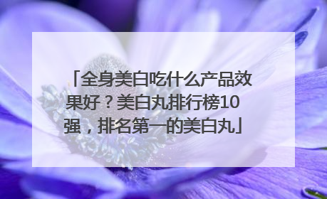 全身美白吃什么产品效果好？美白丸排行榜10强，排名第一的美白丸