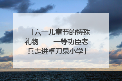 六一儿童节的特殊礼物——一等功臣老兵走进卓刀泉小学