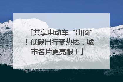 共享电动车“出圈”！低碳出行受热捧，城市名片更亮眼！