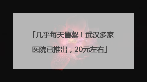 几乎每天售罄！武汉多家医院已推出，20元左右
