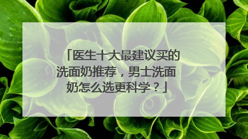 医生十大最建议买的洗面奶推荐，男士洗面奶怎么选更科学？