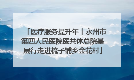医疗服务提升年丨永州市第四人民医院医共体总院基层行走进梳子铺乡金花村