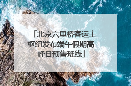 北京六里桥客运主枢纽发布端午假期高峰日预售班线