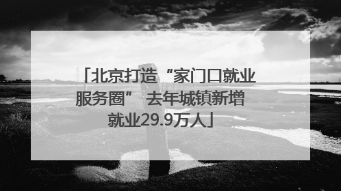 北京打造“家门口就业服务圈” 去年城镇新增就业29.9万人