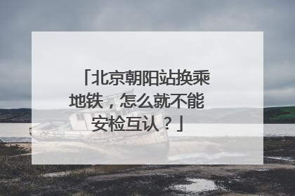 北京朝阳站换乘地铁，怎么就不能安检互认？