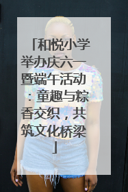 和悦小学举办庆六一暨端午活动：童趣与粽香交织，共筑文化桥梁