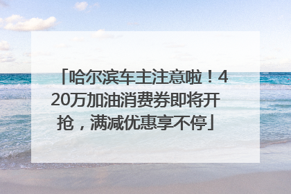 哈尔滨车主注意啦！420万加油消费券即将开抢，满减优惠享不停