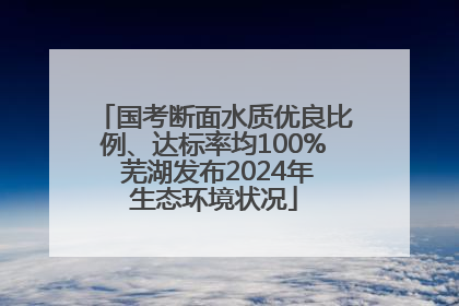 国考断面水质优良比例、达标率均100% 芜湖发布2024年生态环境状况