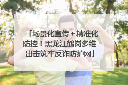 场景化宣传＋精准化防控！黑龙江鹤岗多维出击筑牢反诈防护网
