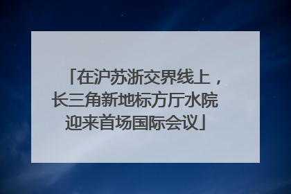 在沪苏浙交界线上，长三角新地标方厅水院迎来首场国际会议
