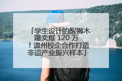 学生设计的醒狮木雕卖爆 120 万！温州校企合作打造非遗产业振兴样本