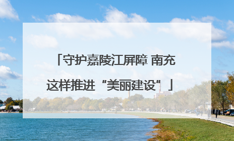 守护嘉陵江屏障 南充这样推进“美丽建设”