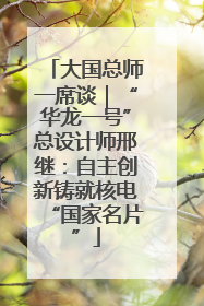 大国总师一席谈｜“华龙一号”总设计师邢继：自主创新铸就核电“国家名片”