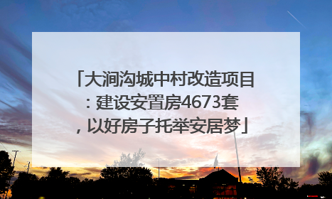 大涧沟城中村改造项目：建设安置房4673套，以好房子托举安居梦