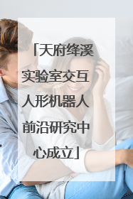 天府绛溪实验室交互人形机器人前沿研究中心成立