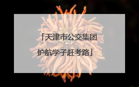 天津市公交集团护航学子赶考路