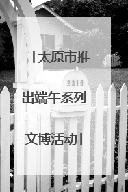 太原市推出端午系列文博活动