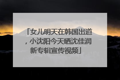 女儿明天在韩国出道，小沈阳今天晒沈佳润新专辑宣传视频