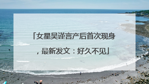女星吴谨言产后首次现身，最新发文：好久不见