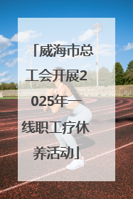 威海市总工会开展2025年一线职工疗休养活动