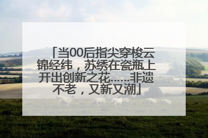 当00后指尖穿梭云锦经纬，苏绣在瓷瓶上开出创新之花……非遗不老，又新又潮