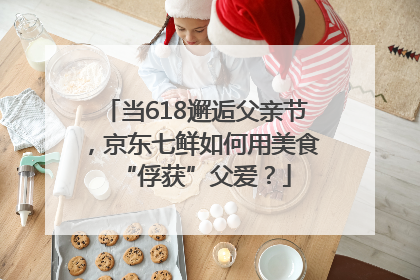 当618邂逅父亲节，京东七鲜如何用美食“俘获”父爱？