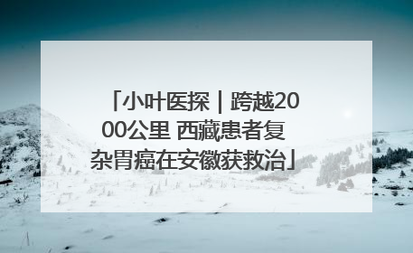 小叶医探｜跨越2000公里 西藏患者复杂胃癌在安徽获救治
