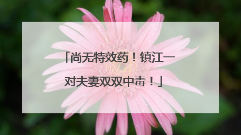 尚无特效药！镇江一对夫妻双双中毒！