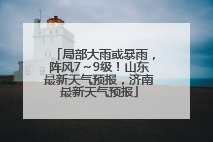 局部大雨或暴雨，阵风7～9级！山东最新天气预报，济南最新天气预报