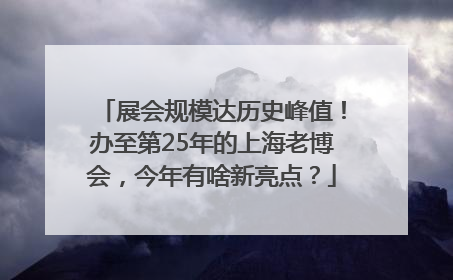 展会规模达历史峰值！办至第25年的上海老博会，今年有啥新亮点？