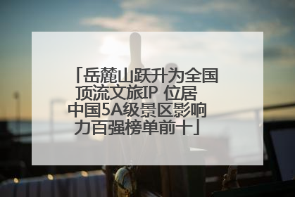岳麓山跃升为全国顶流文旅IP 位居中国5A级景区影响力百强榜单前十