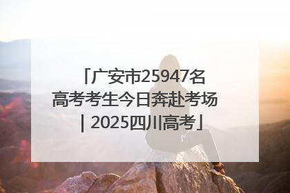 广安市25947名高考考生今日奔赴考场｜2025四川高考