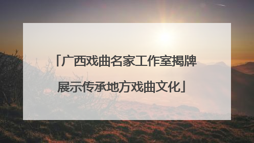 广西戏曲名家工作室揭牌 展示传承地方戏曲文化