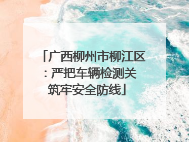 广西柳州市柳江区：严把车辆检测关 筑牢安全防线