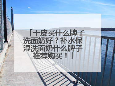 干皮买什么牌子洗面奶好？补水保湿洗面奶什么牌子推荐购买！