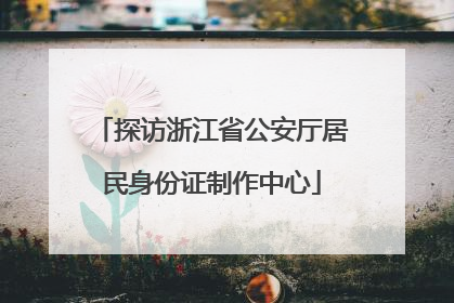 探访浙江省公安厅居民身份证制作中心