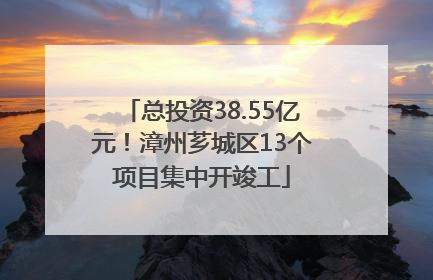 总投资38.55亿元！漳州芗城区13个项目集中开竣工