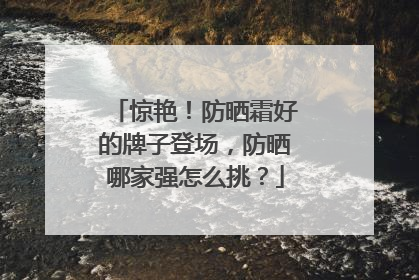 惊艳！防晒霜好的牌子登场，防晒哪家强怎么挑？
