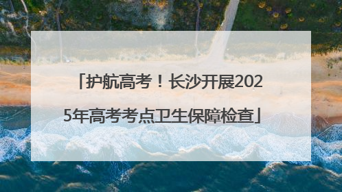 护航高考！长沙开展2025年高考考点卫生保障检查