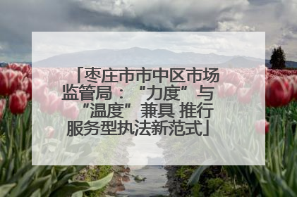 枣庄市市中区市场监管局：“力度”与“温度”兼具 推行服务型执法新范式