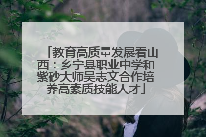 教育高质量发展看山西：乡宁县职业中学和紫砂大师吴志文合作培养高素质技能人才